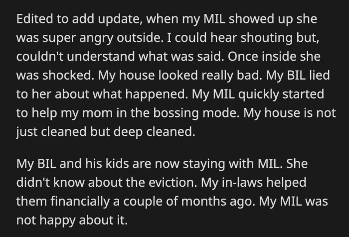 OP's MIL showed up. Her anger towards OP died down when she saw how dirty the house was. Apparently, OP's BIL lied when he texted his mom about what was happening.