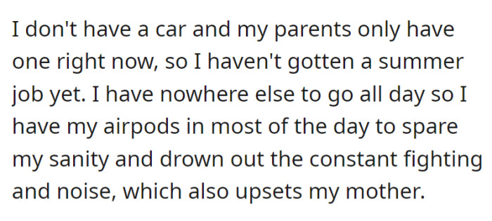 OP has been struggling with this situation because she can't exactly leave home yet due to not having a job or a car. She just puts in her AirPods and tries to drown out the noise around her—upsetting her mother by doing so.