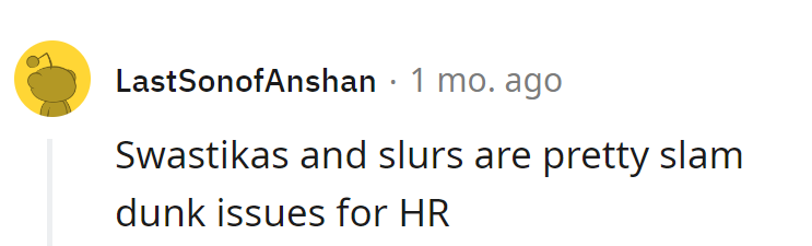 Swastikas and slurs—the slam dunk duo that even HR can't ignore. It's like bringing a sledgehammer to a wordplay fight.