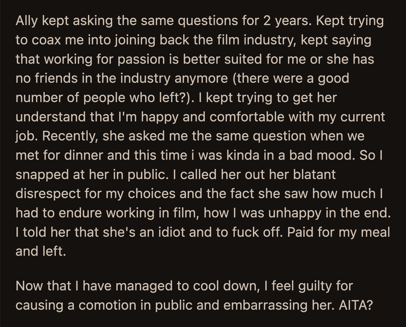 Ally caught OP on a bad day, and he finally snapped. He yelled at her in the middle of the restaurant, told her to f*ck off, paid his bill, and stormed out. Once he calmed down, OP realized he could have been kinder to his friend.