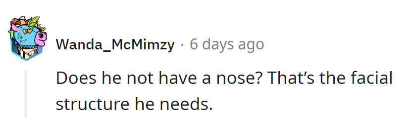 As long as he's got a nose, he's got the structure! Let's keep it simple, not surgical.
