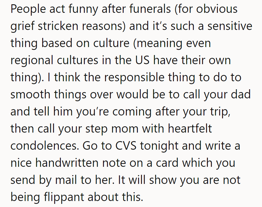 Funerals make people act strangely. Call Dad, console stepmom, and send a heartfelt card. It shows they care!