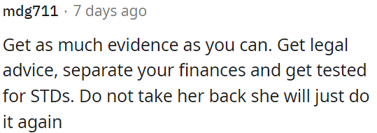 OP should gather evidence, seek legal counsel, separate finances, and consider STD testing.