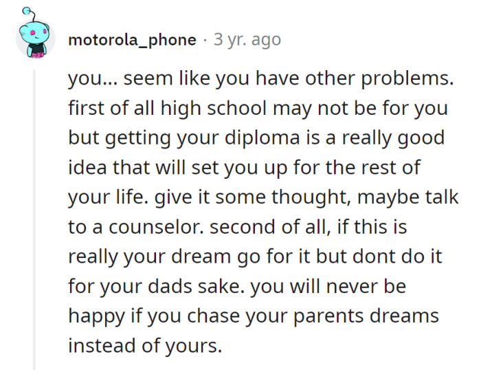 Navigate high school, grab the diploma. If enlisting's the dream, own it, not for dad. Chase dreams, not parental scripts for happiness.