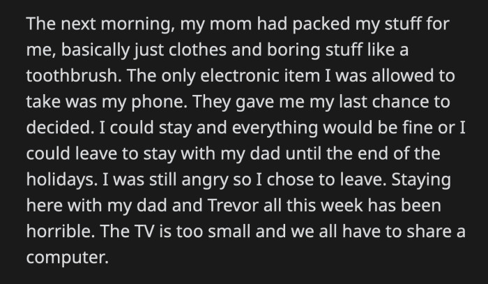 His mom packed his things. They asked him again if he was committed to his decision. Still incensed, OP said he was. It had been a week at his dad's apartment, and OP couldn't wait to leave.