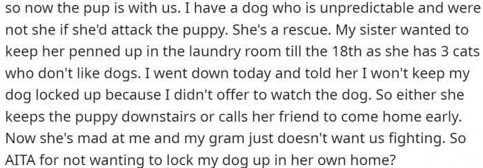 The sister and her boyfriend took it upon themselves to care for a friend's dog and brought it home. OP has an unpredictable dog, and their sister requests that it be confined until her friend's puppy leaves. OP doesn't want to do that. Does that make them an a-hole?