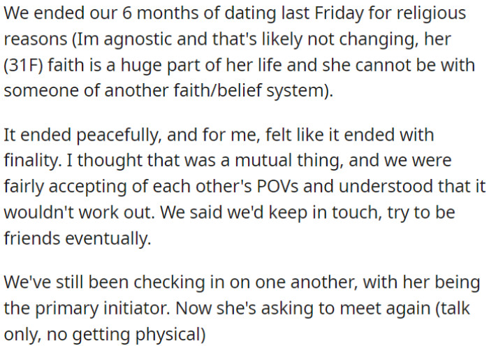 OP and his girlfriend broke up after dating for 6 months due to religious differences. It ended amicably, and they agreed to stay in touch and possibly be friends, now she's been initiating contact.