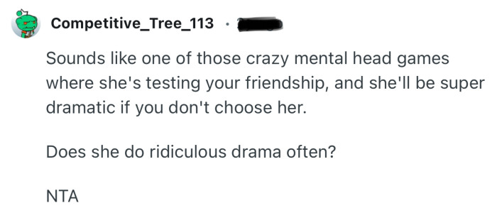 “Sounds like one of those crazy mental head games where she's testing your friendship.”