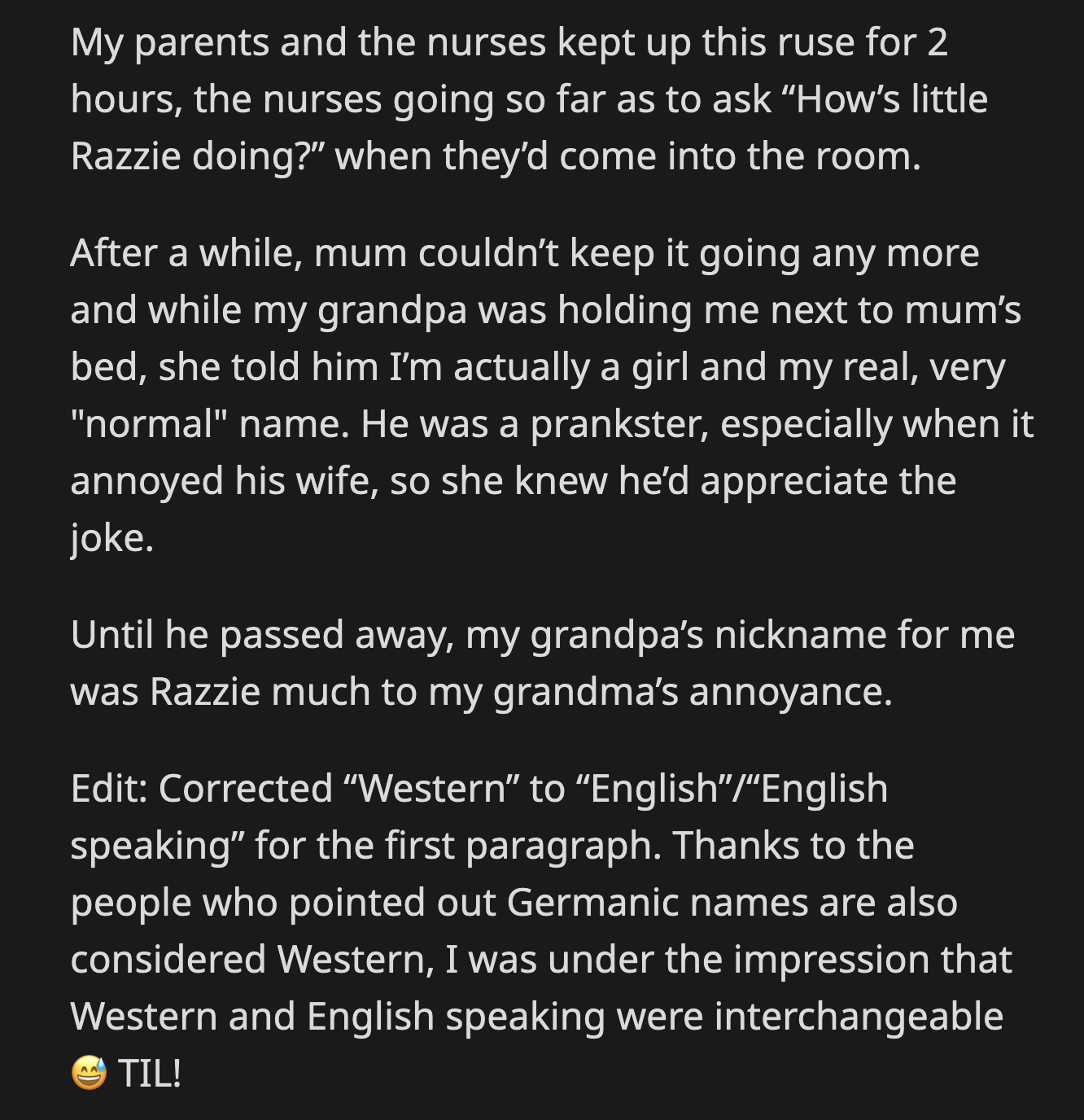 The joke lasted for two more hours before OP's grandpa was finally told her real name and gender. He loved the prank because it annoyed his wife. Razzie was her grandpa's special nickname for OP until he passed on.