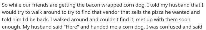 She says that she went around to find his pizza, and when she got back, he had a corn dog for her.
