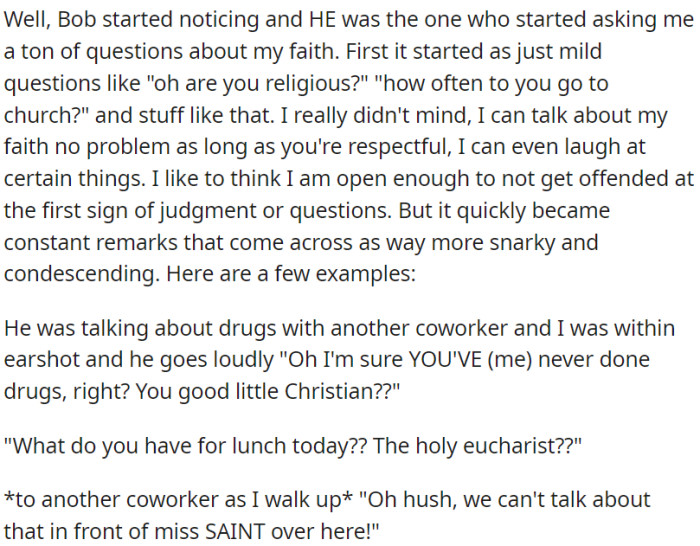 OP's coworker began by posing some inquiries regarding OP's religious beliefs. However, these inquiries eventually evolved into sarcastic and scornful comments.