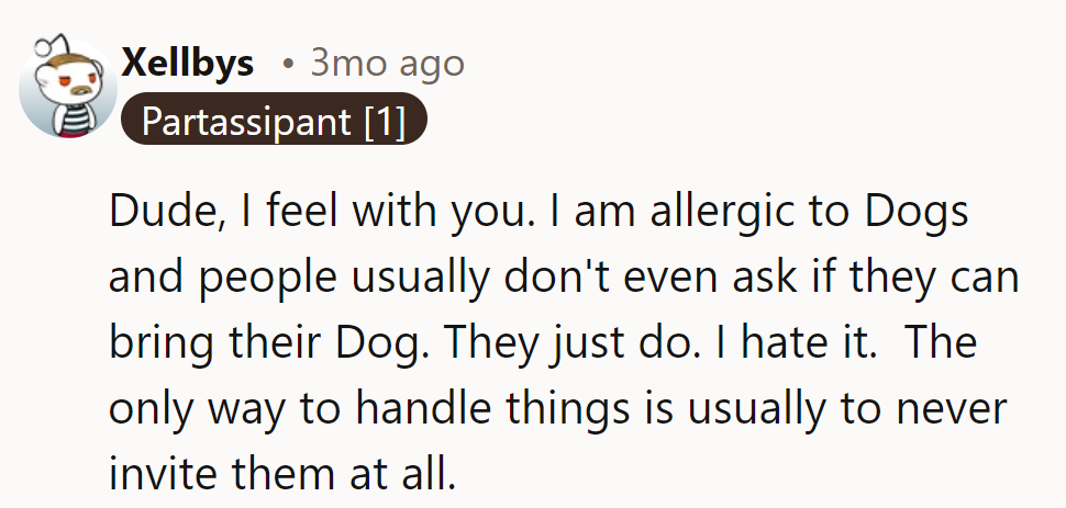 This commenter gets it. Allergic to dogs, he finds people never ask before bringing them. Avoiding invites helps.