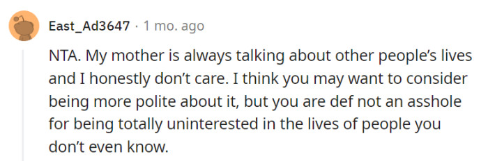 Absolutely, everyone has their own interests and priorities, and it's natural to feel disinterested in the lives of people you don't know well. While choosing a more polite approach could be beneficial for maintaining harmony, it doesn't make you an asshole for being genuinely uninterested in those conversations about other people's lives.