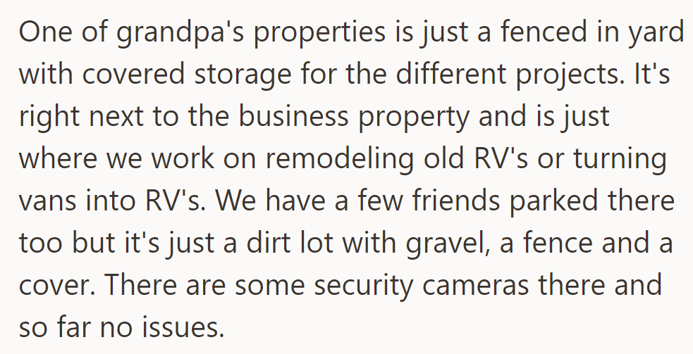 Grandpa's property is a fenced yard with covered RV remodeling storage next to the business property, secured with cameras and no issues.