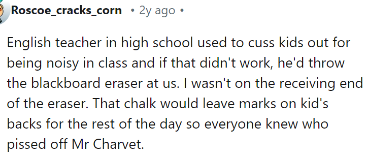 An English teacher used to curse kids out for being noisy or pelting them with a blackboard eraser.