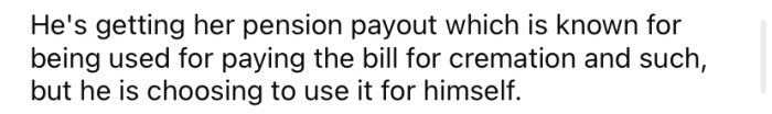 Instead of using his wife's pension payout to pay for the funeral costs, he is choosing to use it for himself.