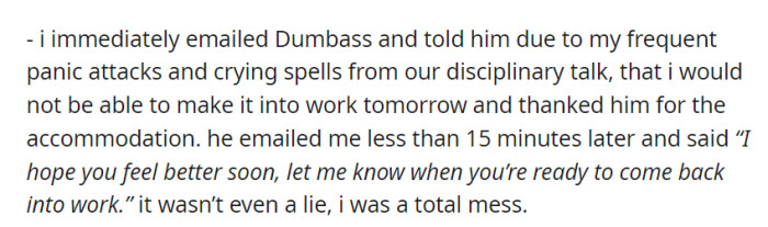 Following the emotional toll of the disciplinary talk, OP emailed Dumbass, explaining her inability to work the next day due to panic attacks. Dumbass expressed understanding and wished for her swift recovery.