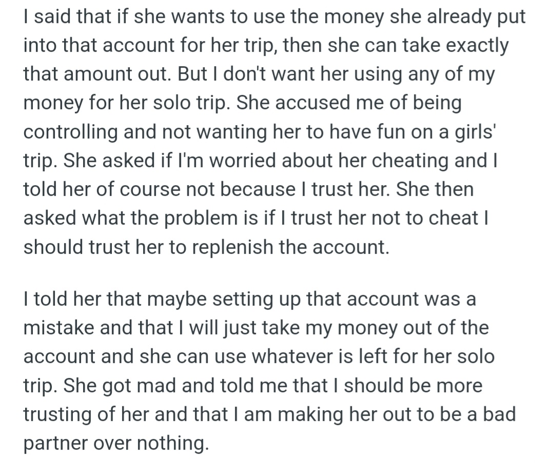 However, OP didn't want his girlfriend to use their shared travel money for her solo trip. She got upset, but OP explained that he trusted her; he just didn't want his money used for her solo trips.