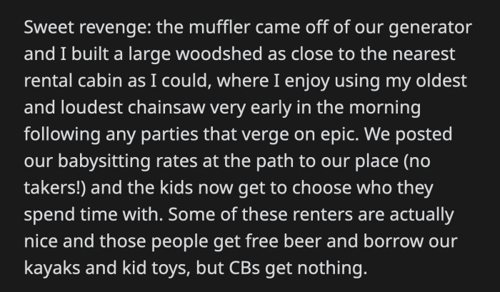 Vengeance was achieved when OP built a woodshed near one of the rental properties. He used one of his noisiest chainsaws every morning after a rowdy party. They also put up their babysitting rates in front of their cabin but haven't had customers since. His family remained friendly to nice people, but entitled parents stayed away from them.
