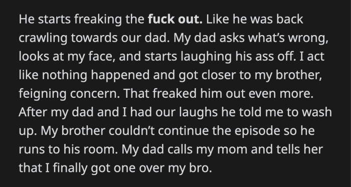 He was completely freaked out. He crawled back to their dad, who asked what was wrong. He saw OP and burst into laughter. OP moved closer to his brother, scaring him even more.