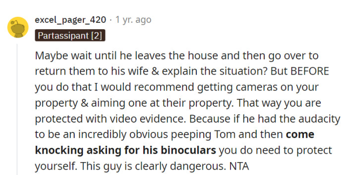 Wait for him to leave, return the binoculars to his wife, but install cameras for protection because his peeping habits indicate potential danger.