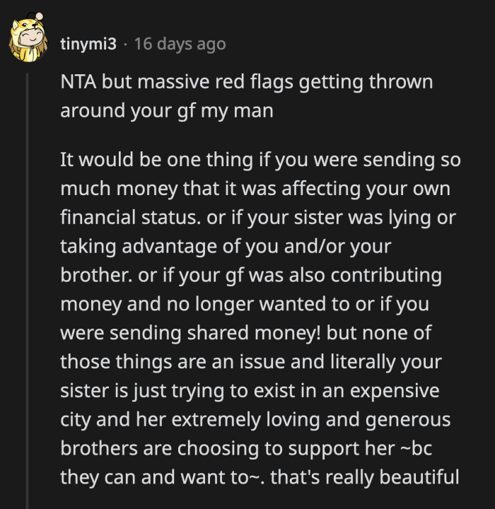 It was OP's choice to help his sister because he can afford to. Their current arrangement does not affect his own finances nor does it affect his girlfriend. Maybe she has an ulterior motive.