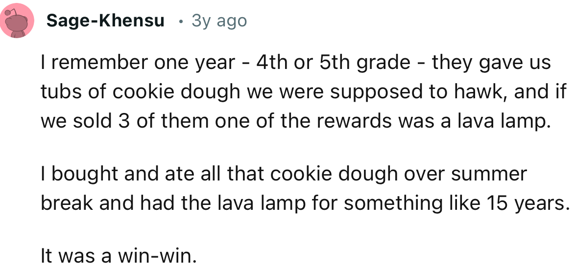“I remember one year—4th or 5th grade—they gave us tubs of cookie dough we were supposed to hawk, and if we sold 3 of them, one of the rewards was a lava lamp.”