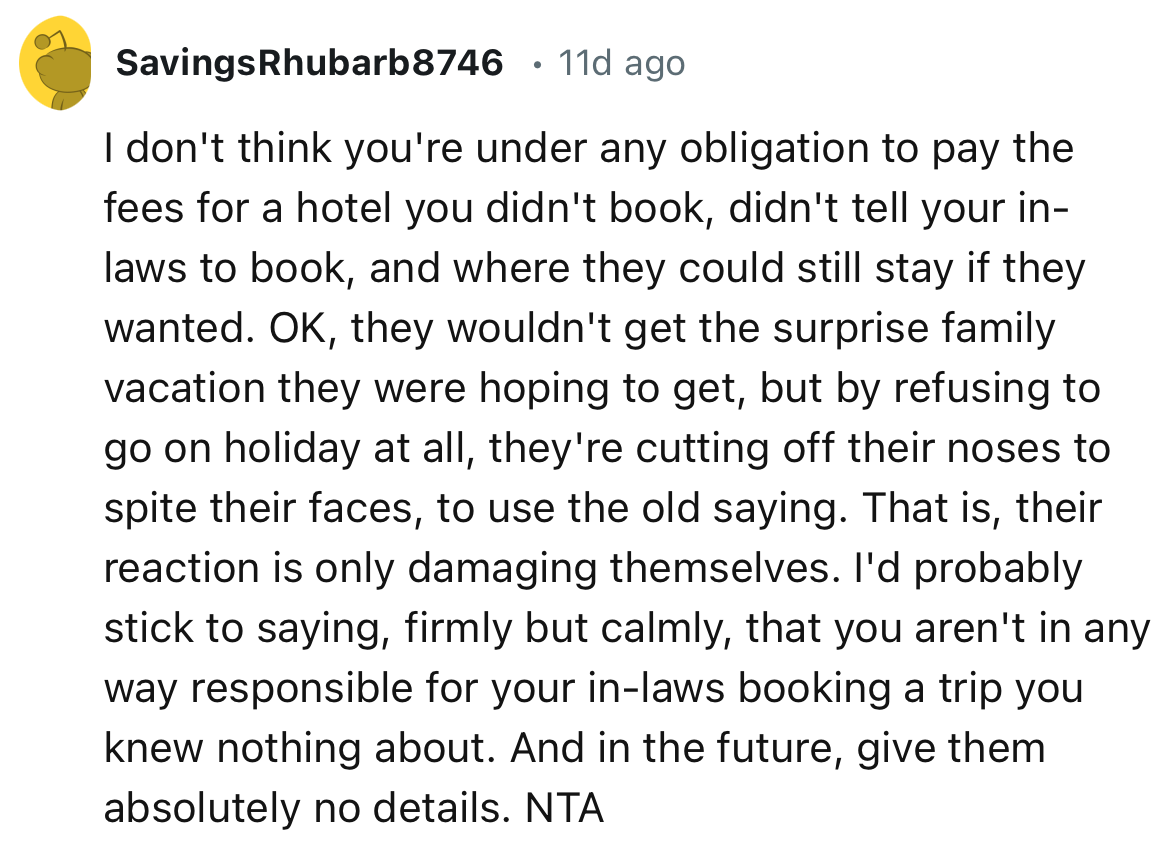 “You aren't in any way responsible for your in-laws booking a trip you knew nothing about. And in the future, give them absolutely no details.”