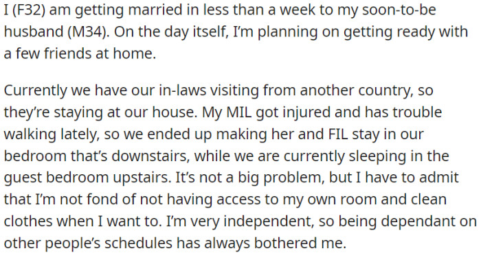 OP is preparing for their wedding, and her in-laws from another country are presently residing in their home. Due to a leg injury, OP's mother-in-law is occupying their bedroom, which is located on the ground floor