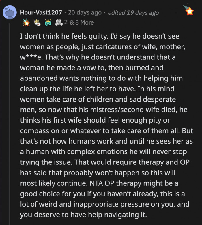 This is an astute observation, and it's probably accurate. OP's dad has no respect for women, and he refuses to understand why his ex-wife doesn't want to be a mom to the kids he fathered with his affair partner.