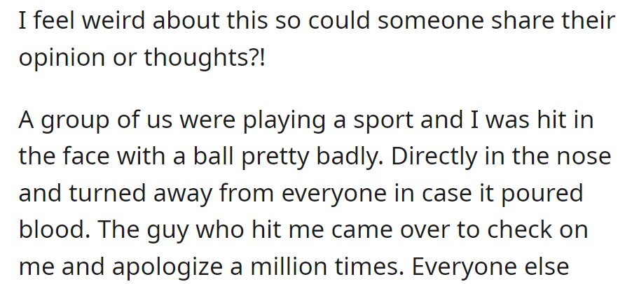 OP got hit in the face with a ball during a game; the person who hit her apologized profusely. Now, she feels strange and wants others' thoughts.