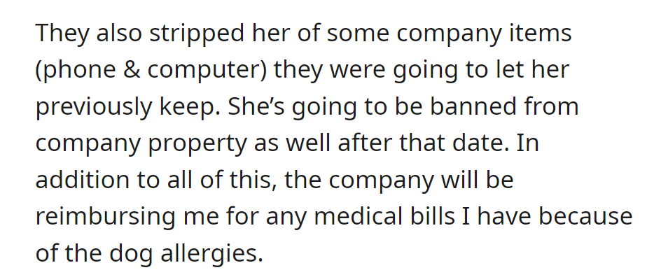 They reclaimed her company items, banned her from company property, and will reimburse OP for medical bills due to dog allergies.
