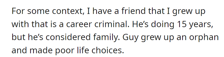 Childhood friend, orphaned, now a career criminal serving 15 years, still considered family despite his troubled past.