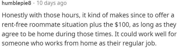 Given the hours, offering rent-free housing with a $100 incentive makes sense if the person can be home during those times.