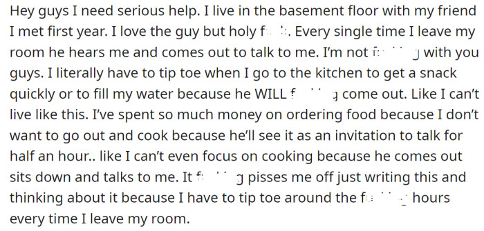 The OP explained that his roommate stalks him every time he leaves the room to start a conversation: