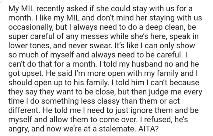 OP's MIL recently asked to stay with her and her husband for a month. However, OP has refused, as she wouldn't be able to be her true self throughout the period her MIL will be around. This has clearly not gone down well with her husband.