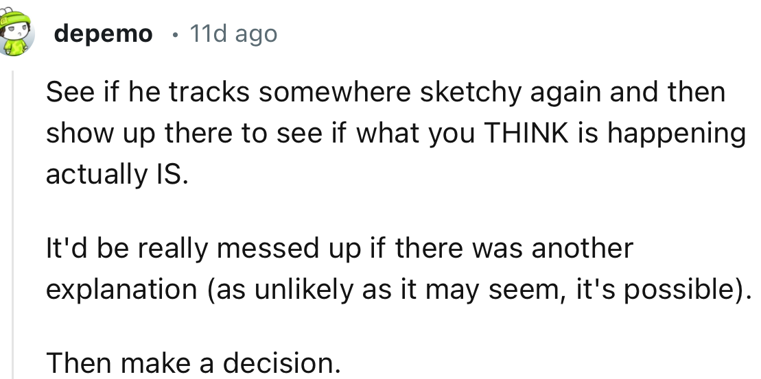 “See if he tracks somewhere sketchy again and then show up there to see if what you THINK is happening actually IS.”