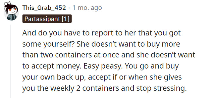 If the person in question has made it clear that they don't want to be informed about acquiring the items themselves and have set specific conditions for obtaining them, it would be best to respect their wishes. Simply purchase your own backup, accept the weekly allocation if and when provided, and try not to worry about it.