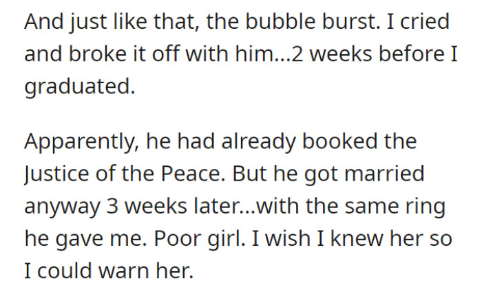 In a sudden realization, the bubble of excitement burst, prompting OP to end the relationship and shed tears just two weeks before her graduation. Despite the breakup, her ex-partner proceeded to marry someone else three weeks later, using the same ring he had given her, leaving OP with a sense of sympathy and a wish to warn the unsuspecting bride-to-be.