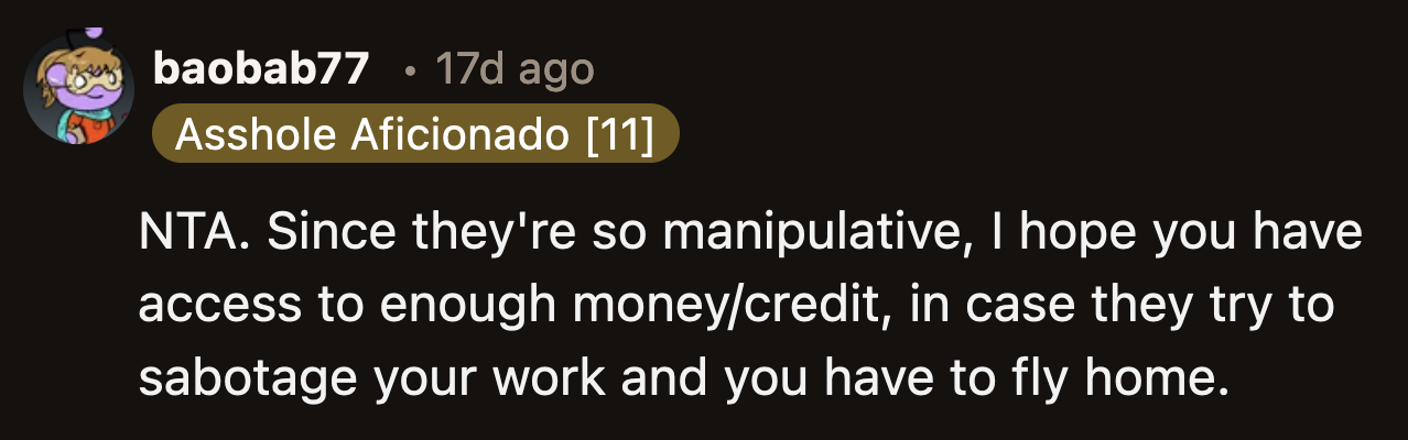 They said OP shouldn't put it past his folks to sabotage his once-in-a-lifetime internship to get what they want. They pressured him to join the trip; they might employ the same shady tactics to force him to spend time with them.