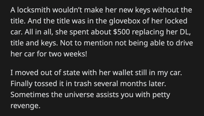 Chelsea called in a locksmith, who informed her that they couldn't make her new keys unless she could prove she was the owner of the vehicle. She spent a lot of money to replace her license, title, and car keys. OP moved out of state with Chelsea's wallet still in her car.