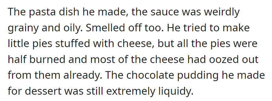 His pasta sauce was grainy and oily, the cheese pies were half-burned, and the chocolate pudding was runny.