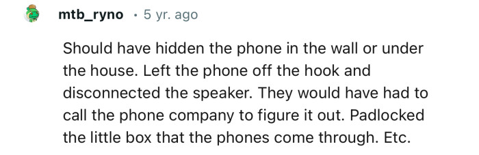 “Should have hidden the phone in the wall or under the house. Left the phone off the hook and disconnected the speaker.”