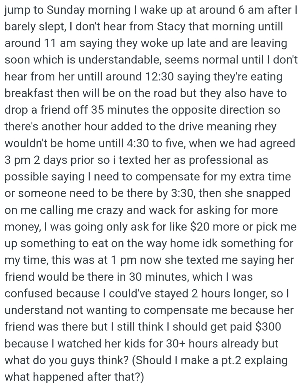However, OP waited for Stacy to come home on Sunday, but she kept delaying. OP asked for more money because of the extra wait, but Stacy got angry, and OP still hasn't received the $300 they were promised.