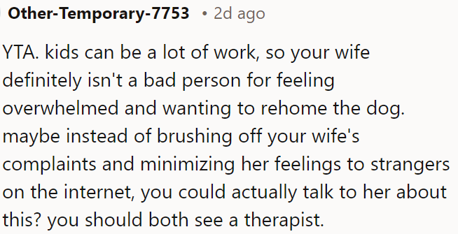 Instead of dismissing his wife's feelings about being overwhelmed by the kids and the dog, OP should talk to her and consider seeing a therapist together.
