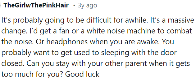 Adapting to change might be challenging initially, but OP can try using a fan, white noise machine, or headphones to reduce noise disturbances.