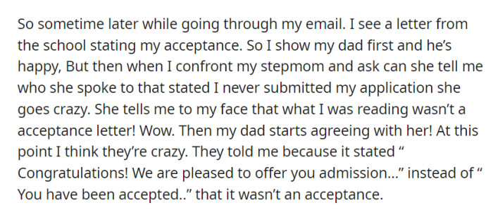 OP found an acceptance letter in their email, but when they showed it to their dad and asked their stepmom for details, she claimed it wasn't a real acceptance, and their dad agreed because of the wording.