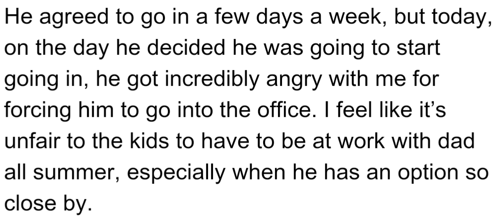 OP's husband agreed to work in the office a few days a week but got very angry with OP on the first day. OP thinks it's unfair to make the kids spend the summer at the office with him when he could work from a nearby location instead.