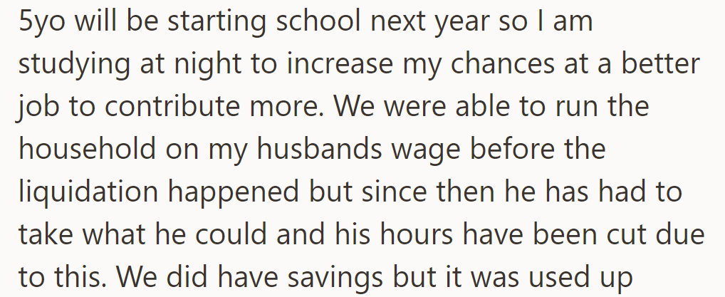OP's studying at night for better job, and their 5yo's starting school soon. Husband's reduced hours strain finances post-liquidation.