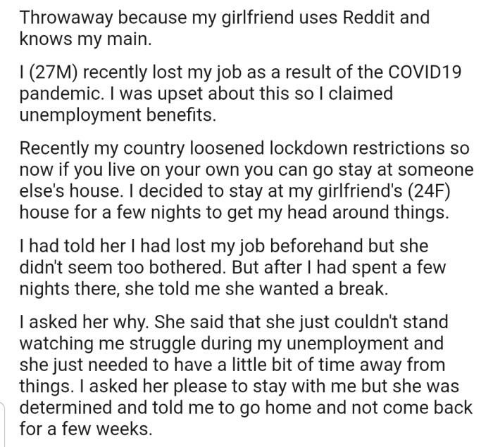 OP lost his job during lockdown. And when the lockdown was relaxed, he decided to stay at his girlfriend's place for a while to clear his head. A few nights in, she told him that she needed a break and sent him back home.